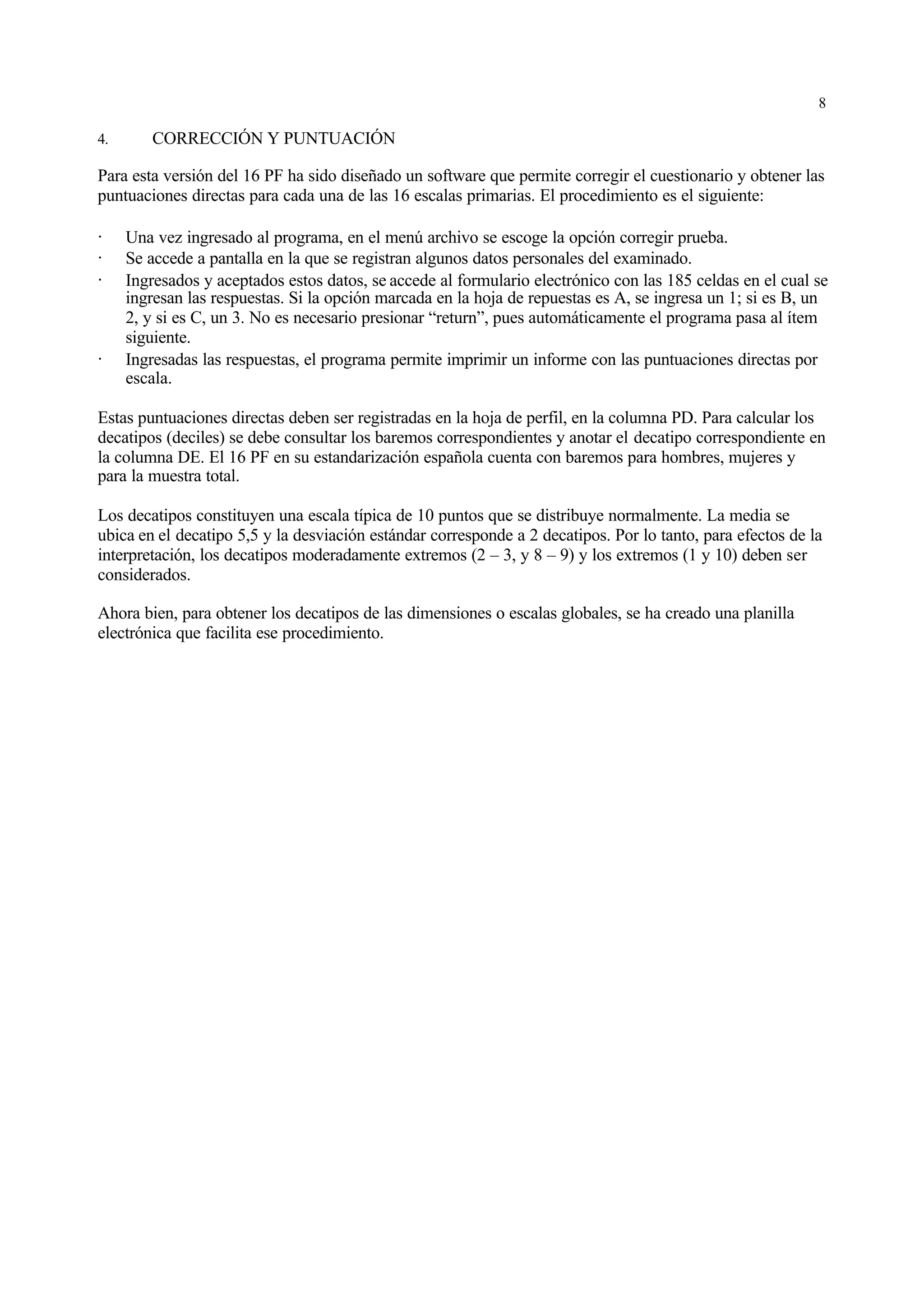 8

4.      CORRECCIÓN Y PUNTUACIÓN

Para esta versión del 16 PF ha sido diseñado un software que permite corregir el cuestionario y obtener las
puntuaciones directas para cada una de las 16 escalas primarias. El procedimiento es el siguiente:

·    Una vez ingresado al programa, en el menú archivo se escoge la opción corregir prueba.
·    Se accede a pantalla en la que se registran algunos datos personales del examinado.
·    Ingresados y aceptados estos datos, se accede al formulario electrónico con las 185 celdas en el cual se
     ingresan las respuestas. Si la opción marcada en la hoja de repuestas es A, se ingresa un 1; si es B, un
     2, y si es C, un 3. No es necesario presionar “return”, pues automáticamente el programa pasa al ítem
     siguiente.
·    Ingresadas las respuestas, el programa permite imprimir un informe con las puntuaciones directas por
     escala.

Estas puntuaciones directas deben ser registradas en la hoja de perfil, en la columna PD. Para calcular los
decatipos (deciles) se debe consultar los baremos correspondientes y anotar el decatipo correspondiente en
la columna DE. El 16 PF en su estandarización española cuenta con baremos para hombres, mujeres y
para la muestra total.

Los decatipos constituyen una escala típica de 10 puntos que se distribuye normalmente. La media se
ubica en el decatipo 5,5 y la desviación estándar corresponde a 2 decatipos. Por lo tanto, para efectos de la
interpretación, los decatipos moderadamente extremos (2 – 3, y 8 – 9) y los extremos (1 y 10) deben ser
considerados.

Ahora bien, para obtener los decatipos de las dimensiones o escalas globales, se ha creado una planilla
electrónica que facilita ese procedimiento.
 