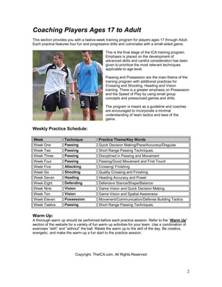 2
Coaching Players Ages 17 to Adult
This section provides you with a twelve-week training program for players ages 17 through Adult.
Each practice features four fun and progressive drills and culminates with a small-sided game.
This is the final stage of the ICA training program.
Emphasis is placed on the development of
advanced skills and careful consideration has been
given to prioritize the most relevant techniques
applicable to age level.
Passing and Possession are the main theme of the
training program with additional practices for
Crossing and Shooting, Heading and Vision
training. There is a greater emphasis on Possession
and the Speed of Play by using small group
concepts and pressurized games and drills.
The program is meant as a guideline and coaches
are encouraged to incorporate a minimal
understanding of team tactics and laws of the
game.
Weekly Practice Schedule:
Week Technique Practice Theme/Key Words
Week One Passing Quick Decision Making/Pace/Accuracy/Disguise
Week Two Passing Short Range Passing Techniques.
Week Three Passing Disciplined in Passing and Movement
Week Four Passing Passing/Good Movement and First Touch
Week Five Attacking Crossing/ Finishing
Week Six Shooting Quality Crossing and Finishing
Week Seven Heading Heading Accuracy and Power
Week Eight Defending Defensive Stance/Shape/Balance
Week Nine Vision Game Vision and Quick Decision Making
Week Ten Vision Game Vision and Spatial Awareness
Week Eleven Possession Movement/Communication/Defense Building Tactics
Week Twelve Passing Short Range Passing Techniques.
Warm Up:
A thorough warm up should be performed before each practice session. Refer to the “Warm Up”
section of the website for a variety of fun warm up activities for your team. Use a combination of
exercises “with” and “without” the ball. Relate the warm up to the skill of the day. Be creative,
energetic, and make the warm-up a fun start to the practice session.
Copyright, TheICA.com, All Rights Reserved
 