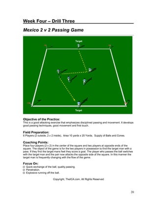 20
Week Four – Drill Three_______________________
Mexico 2 v 2 Passing Game
Objective of the Practice:
This is a good attacking exercise that emphasizes disciplined passing and movement. It develops
good passing techniques, good movement and first touch.
Field Preparation:
6 Players (2 outside, 2 v 2 inside), Area 10 yards x 20 Yards, Supply of Balls and Cones.
Coaching Points:
Place four players (2 v 2) in the center of the square and two players at opposite ends of the
square. The object of the game is for the two players in possession to find the target man with a
pass. If they find the target mans feet they score a goal. The player who passes the ball switches
with the target man and the pair now attacks the opposite side of the square. In this manner the
target man is frequently changing with the flow of the game.
Focus On:
Quick exchange of the ball, quality passing.
Penetration.
Explosive running off the ball.
Copyright, TheICA.com, All Rights Reserved
 