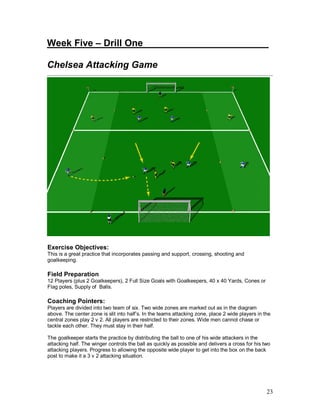 23
Week Five – Drill One________________________
Chelsea Attacking Game
Exercise Objectives:
This is a great practice that incorporates passing and support, crossing, shooting and
goalkeeping.
Field Preparation
12 Players (plus 2 Goalkeepers), 2 Full Size Goals with Goalkeepers, 40 x 40 Yards, Cones or
Flag poles, Supply of Balls.
Coaching Pointers:
Players are divided into two team of six. Two wide zones are marked out as in the diagram
above. The center zone is slit into half’s. In the teams attacking zone, place 2 wide players in the
central zones play 2 v 2. All players are restricted to their zones. Wide men cannot chase or
tackle each other. They must stay in their half.
The goalkeeper starts the practice by distributing the ball to one of his wide attackers in the
attacking half. The winger controls the ball as quickly as possible and delivers a cross for his two
attacking players. Progress to allowing the opposite wide player to get into the box on the back
post to make it a 3 v 2 attacking situation.
 