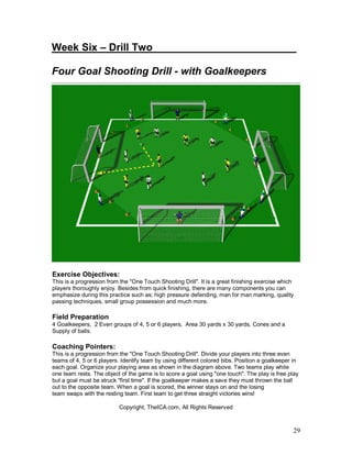 29
Week Six – Drill Two_________________________
Four Goal Shooting Drill - with Goalkeepers
Exercise Objectives:
This is a progression from the "One Touch Shooting Drill". It is a great finishing exercise which
players thoroughly enjoy. Besides from quick finishing, there are many components you can
emphasize during this practice such as; high pressure defending, man for man marking, quality
passing techniques, small group possession and much more.
Field Preparation
4 Goalkeepers, 2 Even groups of 4, 5 or 6 players, Area 30 yards x 30 yards, Cones and a
Supply of balls.
Coaching Pointers:
This is a progression from the "One Touch Shooting Drill". Divide your players into three even
teams of 4, 5 or 6 players. Identify team by using different colored bibs. Position a goalkeeper in
each goal. Organize your playing area as shown in the diagram above. Two teams play while
one team rests. The object of the game is to score a goal using "one touch". The play is free play
but a goal must be struck "first time". If the goalkeeper makes a save they must thrown the ball
out to the opposite team. When a goal is scored, the winner stays on and the losing
team swaps with the resting team. First team to get three straight victories wins!
Copyright, TheICA.com, All Rights Reserved
 
