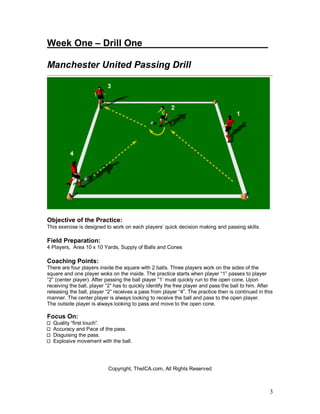 3
Week One – Drill One________________________
Manchester United Passing Drill
Objective of the Practice:
This exercise is designed to work on each players’ quick decision making and passing skills.
Field Preparation:
4 Players, Area 10 x 10 Yards, Supply of Balls and Cones
Coaching Points:
There are four players inside the square with 2 balls. Three players work on the sides of the
square and one player woks on the inside. The practice starts when player “1” passes to player
“2” (center player). After passing the ball player “1’ must quickly run to the open cone. Upon
receiving the ball, player “2” has to quickly identify the free player and pass the ball to him. After
releasing the ball, player “2” receives a pass from player “4”. The practice then is continued in this
manner. The center player is always looking to receive the ball and pass to the open player.
The outside player is always looking to pass and move to the open cone.
Focus On:
Quality “first touch”.
Accuracy and Pace of the pass.
Disguising the pass.
Explosive movement with the ball.
Copyright, TheICA.com, All Rights Reserved
 