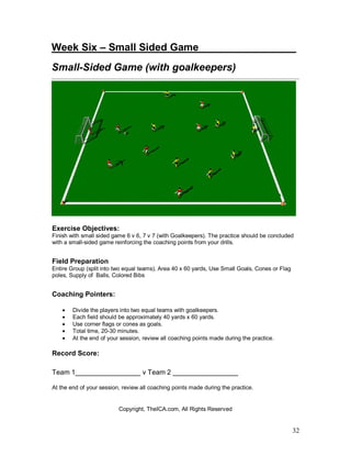 32
Week Six – Small Sided Game________ ________
Small-Sided Game (with goalkeepers)
Exercise Objectives:
Finish with small sided game 6 v 6, 7 v 7 (with Goalkeepers). The practice should be concluded
with a small-sided game reinforcing the coaching points from your drills.
Field Preparation
Entire Group (split into two equal teams), Area 40 x 60 yards, Use Small Goals, Cones or Flag
poles, Supply of Balls, Colored Bibs
Coaching Pointers:
• Divide the players into two equal teams with goalkeepers.
• Each field should be approximately 40 yards x 60 yards.
• Use corner flags or cones as goals.
• Total time, 20-30 minutes.
• At the end of your session, review all coaching points made during the practice.
Record Score:
Team 1_________________ v Team 2 _________________
At the end of your session, review all coaching points made during the practice.
Copyright, TheICA.com, All Rights Reserved
 
