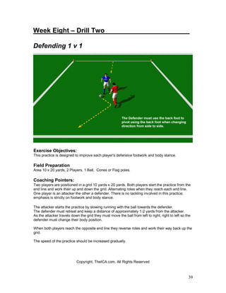 39
Week Eight – Drill Two_______________________
Defending 1 v 1
Exercise Objectives:
This practice is designed to improve each player’s defensive footwork and body stance.
Field Preparation
Area 10 x 20 yards, 2 Players, 1 Ball, Cones or Flag poles.
Coaching Pointers:
Two players are positioned in a grid 10 yards x 20 yards. Both players start the practice from the
end line and work their up and down the grid. Alternating roles when they reach each end line.
One player is an attacker the other a defender. There is no tackling involved in this practice;
emphasis is strictly on footwork and body stance.
The attacker starts the practice by slowing running with the ball towards the defender.
The defender must retreat and keep a distance of approximately 1-2 yards from the attacker.
As the attacker travels down the grid they must move the ball from left to right, right to left so the
defender must change their body position.
When both players reach the opposite end line they reverse roles and work their way back up the
grid.
The speed of the practice should be increased gradually.
Copyright, TheICA.com, All Rights Reserved
 