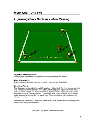 4
Week One – Drill Two________________________
Improving Quick Decisions when Passing
Objective of the Practice:
To improve the speed of each players decision making when passing the ball.
Field Preparation:
Practice grid approximately 10 yards x 10 yards, 2 balls, 5 cones, four players.
Coaching Points:
Four players are positioned within a grid (3 attackers + 1 defender). The three players must try to
keep possession from the defender using 2 balls. The three players in possession may move
anywhere within the grid. The defenders goal is to "tag" (not tackle) the players in possession.
The defender can be identified by using a colored vest or by having them hold a cone. Once a
player is tagged by the defender they switch roles. A goal is scored for every ten passes the
attackers can make.
The supporting player without a ball must always work to offer the deepest and widest possible
angles for the players in possession.
Copyright, TheICA.com, All Rights Reserved
 
