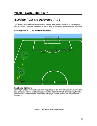 59
Week Eleven – Drill Four____________ _________
Building from the Defensive Third
This session will provide you with alternative passing options when playing from the defensive
third of the field. Follow the links below to see a variety of options for wide and central defenders.
Passing Option (1) for the Wide Defender
Positional Pointers:
As the right full back receives the ball from the goalkeeper, the other defenders move across the
field to maintain balance and defensive support. The wide midfielder (# 7) moves away from the
ball and checks back to receive the ball wide. (# 2) right fullback, passes the ball to feet then
supports (# 7).
Copyright, TheICA.com, All Rights Reserved
 