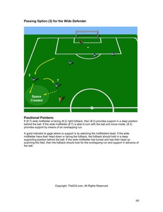 60
Passing Option (2) for the Wide Defender
Positional Pointers:
If (# 7) wide midfielder is facing (# 2) right fullback, then (# 2) provides support in a deep position
behind the ball. If the wide midfielder (# 7) is able to turn with the ball and move inside, (# 2)
provides support by means of an overlapping run.
A good indicator to gage where to support is by watching the midfielders head. If the wide
midfielder have their head down or facing the fullback, the fullback should hold in a deep
supporting position behind the ball. If the wide midfielder has turned and has their head up
scanning the field, then the fullback should look for the overlapping run and support in advance of
the ball.
Copyright, TheICA.com, All Rights Reserved
 