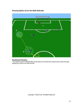 61
Passing Option (3) for the Wide Defender
Positional Pointers:
The nearest central midfielder (#8) moves away from the ball and checks back to take the pass,
preparing to hold or turn with the ball.
Copyright, TheICA.com, All Rights Reserved
 