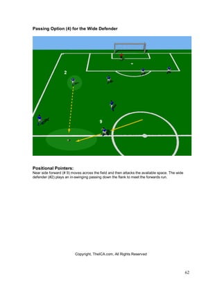 62
Passing Option (4) for the Wide Defender
Positional Pointers:
Near side forward (# 9) moves across the field and then attacks the available space. The wide
defender (#2) plays an in-swinging passing down the flank to meet the forwards run.
Copyright, TheICA.com, All Rights Reserved
 