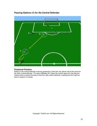 65
Passing Options (1) for the Central Defender
Positional Pointers:
Based on the central defender receiving possession of the ball, the options will be the same for
the other central defender. The wide midfielder (# 7) takes the marker away from the ball and
checks back to receive the pass to feet from (#5) central defender, enabling the (# 2) right full
back to support or overlap.
Copyright, TheICA.com, All Rights Reserved
 