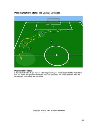 68
Passing Options (4) for the Central Defender
Positional Pointers:
If the wide midfielder (# 7) is marked tight, the player may be able to come short for the ball then
turn and exploit the space created by the initial run to the ball. The central defender plays the
second pass over the top and into space.
Copyright, TheICA.com, All Rights Reserved
 