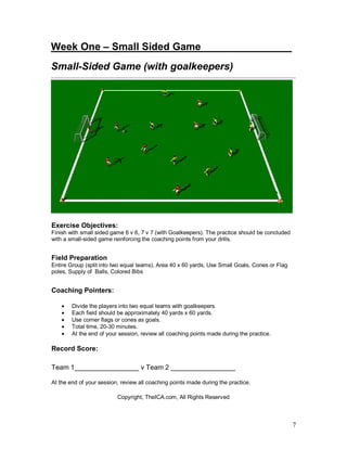 7
Week One – Small Sided Game_______ ________
Small-Sided Game (with goalkeepers)
Exercise Objectives:
Finish with small sided game 6 v 6, 7 v 7 (with Goalkeepers). The practice should be concluded
with a small-sided game reinforcing the coaching points from your drills.
Field Preparation
Entire Group (split into two equal teams), Area 40 x 60 yards, Use Small Goals, Cones or Flag
poles, Supply of Balls, Colored Bibs
Coaching Pointers:
• Divide the players into two equal teams with goalkeepers.
• Each field should be approximately 40 yards x 60 yards.
• Use corner flags or cones as goals.
• Total time, 20-30 minutes.
• At the end of your session, review all coaching points made during the practice.
Record Score:
Team 1_________________ v Team 2 _________________
At the end of your session, review all coaching points made during the practice.
Copyright, TheICA.com, All Rights Reserved
 