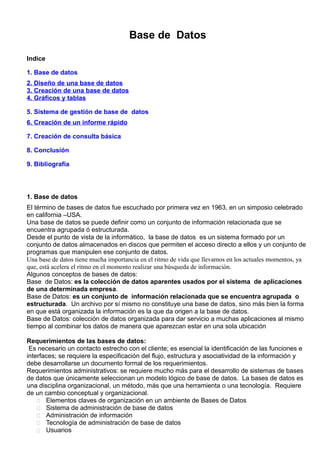 Base de Datos
Indice
1. Base de datos
2. Diseño de una base de datos
3. Creación de una base de datos
4. Gráficos y tablas
5. Sistema de gestión de base de datos
6. Creación de un informe rápido
7. Creación de consulta básica
8. Conclusión
9. Bibliografía
1. Base de datos
El término de bases de datos fue escuchado por primera vez en 1963, en un simposio celebrado
en california –USA.
Una base de datos se puede definir como un conjunto de información relacionada que se
encuentra agrupada ó estructurada.
Desde el punto de vista de la informático, la base de datos es un sistema formado por un
conjunto de datos almacenados en discos que permiten el acceso directo a ellos y un conjunto de
programas que manipulen ese conjunto de datos.
Una base de datos tiene mucha importancia en el ritmo de vida que llevamos en los actuales momentos, ya
que, está acelera el ritmo en el momento realizar una búsqueda de información.
Algunos conceptos de bases de datos:
Base de Datos: es la colección de datos aparentes usados por el sistema de aplicaciones
de una determinada empresa.
Base de Datos: es un conjunto de información relacionada que se encuentra agrupada o
estructurada. Un archivo por sí mismo no constituye una base de datos, sino más bien la forma
en que está organizada la información es la que da origen a la base de datos.
Base de Datos: colección de datos organizada para dar servicio a muchas aplicaciones al mismo
tiempo al combinar los datos de manera que aparezcan estar en una sola ubicación
Requerimientos de las bases de datos:
Es necesario un contacto estrecho con el cliente; es esencial la identificación de las funciones e
interfaces; se requiere la especificación del flujo, estructura y asociatividad de la información y
debe desarrollarse un documento formal de los requerimientos.
Requerimientos administrativos: se requiere mucho más para el desarrollo de sistemas de bases
de datos que únicamente seleccionan un modelo lógico de base de datos. La bases de datos es
una disciplina organizacional, un método, más que una herramienta o una tecnología. Requiere
de un cambio conceptual y organizacional.
 Elementos claves de organización en un ambiente de Bases de Datos
 Sistema de administración de base de datos
 Administración de información
 Tecnología de administración de base de datos
 Usuarios
 