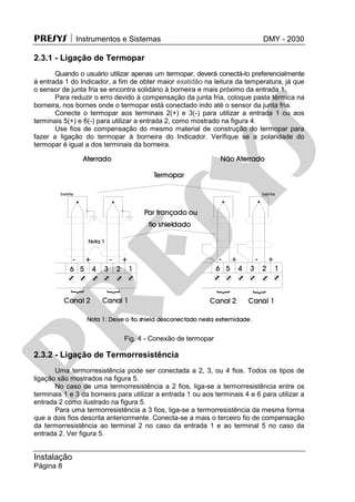 PRESYS  Instrumentos e Sistemas DMY - 2030
Instalação
Página 8
2.3.1 - Ligação de Termopar
Quando o usuário utilizar apenas um termopar, deverá conectá-lo preferencialmente
à entrada 1 do Indicador, a fim de obter maior exatidão na leitura da temperatura, já que
o sensor de junta fria se encontra solidário à borneira e mais próximo da entrada 1.
Para reduzir o erro devido à compensação da junta fria, coloque pasta térmica na
borneira, nos bornes onde o termopar está conectado indo até o sensor da junta fria.
Conecte o termopar aos terminais 2(+) e 3(-) para utilizar a entrada 1 ou aos
terminais 5(+) e 6(-) para utilizar a entrada 2, como mostrado na figura 4.
Use fios de compensação do mesmo material de construção do termopar para
fazer a ligação do termopar à borneira do Indicador. Verifique se a polaridade do
termopar é igual a dos terminais da borneira.
Fig. 4 - Conexão de termopar
2.3.2 - Ligação de Termorresistência
Uma termorresistência pode ser conectada a 2, 3, ou 4 fios. Todos os tipos de
ligação são mostrados na figura 5.
No caso de uma termorresistência a 2 fios, liga-se a termorresistência entre os
terminais 1 e 3 da borneira para utilizar a entrada 1 ou aos terminais 4 e 6 para utilizar a
entrada 2 como ilustrado na figura 5.
Para uma termorresistência a 3 fios, liga-se a termorresistência da mesma forma
que a dois fios descrita anteriormente. Conecta-se a mais o terceiro fio de compensação
da termorresistência ao terminal 2 no caso da entrada 1 e ao terminal 5 no caso da
entrada 2. Ver figura 5.
pr
esys
 