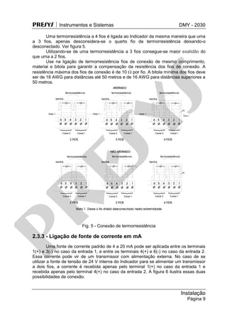 PRESYS  Instrumentos e Sistemas DMY - 2030
Instalação
Página 9
Uma termorresistência a 4 fios é ligada ao Indicador da mesma maneira que uma
a 3 fios, apenas desconsidera-se o quarto fio da termorresistência deixando-o
desconectado. Ver figura 5.
Utilizando-se de uma termorresistência a 3 fios consegue-se maior exatidão do
que uma a 2 fios.
Use na ligação de termorresistência fios de conexão de mesmo comprimento,
material e bitola para garantir a compensação da resistência dos fios de conexão. A
resistência máxima dos fios de conexão é de 10  por fio. A bitola mínima dos fios deve
ser de 18 AWG para distâncias até 50 metros e de 16 AWG para distâncias superiores a
50 metros.
Fig. 5 - Conexão de termorresistência
2.3.3 - Ligação de fonte de corrente em mA
Uma fonte de corrente padrão de 4 a 20 mA pode ser aplicada entre os terminais
1(+) e 3(-) no caso da entrada 1, e entre os terminais 4(+) e 6(-) no caso da entrada 2.
Essa corrente pode vir de um transmissor com alimentação externa. No caso de se
utilizar a fonte de tensão de 24 V interna do Indicador para se alimentar um transmissor
a dois fios, a corrente é recebida apenas pelo terminal 1(+) no caso da entrada 1 e
recebida apenas pelo terminal 4(+) no caso da entrada 2. A figura 6 ilustra essas duas
possibilidades de conexão.
pr
esys
 