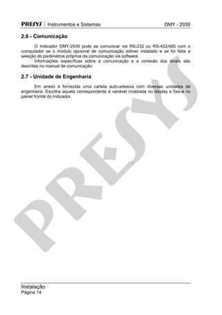 PRESYS  Instrumentos e Sistemas DMY - 2030
Instalação
Página 14
2.6 - Comunicação
O Indicador DMY-2030 pode se comunicar via RS-232 ou RS-422/485 com o
computador se o módulo opcional de comunicação estiver instalado e se foi feita a
seleção de parâmetros próprios da comunicação via software.
Informações específicas sobre a comunicação e a conexão dos sinais são
descritas no manual de comunicação.
2.7 - Unidade de Engenharia
Em anexo é fornecida uma cartela auto-adesiva com diversas unidades de
engenharia. Escolha aquela correspondente à variável mostrada no display e fixe-a no
painel frontal do Indicador.
pr
esys
 