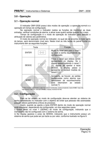 PRESYS  Instrumentos e Sistemas DMY - 2030
Operação
Página 15
3.0 - Operação
3.1 - Operação normal
O Indicador DMY-2030 possui dois modos de operação: a operação normal e a
operação em tempo de configuração.
Na operação normal o Indicador realiza as funções de monitorar as duas
entradas, verificar condições de alarme, e ativar suas quatro saídas quando for o caso.
Tempo de configuração é o modo de operação do Indicador para seleção e
atribuição de valores aos parâmetros.
O modo de operação normal do Indicador, no qual ele se encontra a maior parte
do tempo, será denominado nível zero. Neste nível as três teclas do painel frontal do
instrumento têm as seguintes funções:
Tecla Função
ENTER
Muda do nível zero para o nível 1
ou pede a senha dependendo da
configuração.
DESCE
Troca o canal que estava sendo
apresentado no display. Se o
display estava exibindo o canal 1
(2), depois de apertar a tecla
DESCE, o display passa a
apresentar a variável medida do
canal 2 (1).
SOBE
Apresenta, se houver, as saídas
configuradas como alarme que
necessitam de reconhecimento
para retornarem ao estado
normal (*)
(*) Para mostrar novamente o valor da variável monitorada, continue teclando a tecla SOBE. Caso não
haja nenhum relé com retenção ativado o display mostrará No.Ret.
3.2 - Configuração
Para se ter acesso ao modo de configuração deve-se atender ao sistema de
senha estabelecido no Indicador com o objetivo de evitar que pessoas não autorizadas
possam alterar parâmetros críticos do processo.
Assim, quando se aperta a tecla ENTER dentro do modo de operação normal
pode acontecer, dependendo da configuração, um dos seguintes casos:
i) Entrar direto no nível 1 (GERAL) do modo de configuração, indicando que o
instrumento não foi configurado com o sistema de senha.
ii) No display aparece o aviso de SENHA, indicando que o instrumento possui um
sistema de senha que pode ser por tecla ou por valor, conforme ilustrado na figura 9.
pr
esys
 