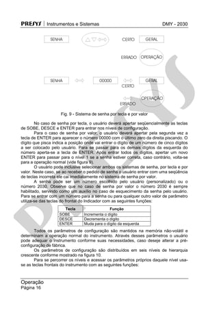 PRESYS  Instrumentos e Sistemas DMY - 2030
Operação
Página 16
Fig. 9 - Sistema de senha por tecla e por valor
No caso de senha por tecla, o usuário deverá apertar seqüencialmente as teclas
de SOBE, DESCE e ENTER para entrar nos níveis de configuração.
Para o caso de senha por valor, o usuário deverá apertar pela segunda vez a
tecla de ENTER para aparecer o número 00000 com o último zero da direita piscando. O
dígito que pisca indica a posição onde vai entrar o dígito de um número de cinco dígitos
a ser colocado pelo usuário. Para se passar para os demais dígitos da esquerda do
número aperta-se a tecla de ENTER. Após entrar todos os dígitos, apertar um novo
ENTER para passar para o nível 1 se a senha estiver correta, caso contrário, volta-se
para a operação normal (vide figura 9).
O usuário pode inclusive selecionar ambos os sistemas de senha, por tecla e por
valor. Neste caso, se ao receber o pedido de senha o usuário entrar com uma seqüência
de teclas incorreta ele cai imediatamente no sistema de senha por valor.
A senha pode ser um número escolhido pelo usuário (personalizado) ou o
número 2030. Observe que no caso de senha por valor o número 2030 é sempre
habilitado, servindo como um auxílio no caso de esquecimento da senha pelo usuário.
Para se entrar com um número para a senha ou para qualquer outro valor de parâmetro
utiliza-se das teclas do frontal do Indicador com as seguintes funções:
Tecla Função
SOBE Incrementa o dígito
DESCE Decrementa o dígito
ENTER Muda para o dígito da esquerda
Todos os parâmetros de configuração são mantidos na memória não-volátil e
determinam a operação normal do instrumento. Através desses parâmetros o usuário
pode adequar o instrumento conforme suas necessidades, caso deseje alterar a pré-
configuração de fábrica.
Os parâmetros de configuração são distribuídos em seis níveis de hierarquia
crescente conforme mostrado na figura 10.
Para se percorrer os níveis e acessar os parâmetros próprios daquele nível usa-
se as teclas frontais do instrumento com as seguintes funções:
pr
esys
 