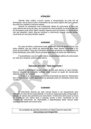 ATENÇÃO!
Visando obter melhor exatidão quanto à compensação da junta fria de
termopares, não se deve mudar o instrumento de sua caixa original visto que o sensor
de junta fria é solidário à borneira traseira.
Quando for necessário uma substituição rápida do instrumento e troca por
outro reserva sem troca da caixa, por exemplo em caso de defeito ou troca, a medição
de termopares pode sofrer ligeira variação (apenas para termopares; os outros sinais
não são afetados). Assim deve-se recolocar o instrumento original, quando pronto,
novamente em sua caixa também original.
CUIDADO!
Em caso de falha o instrumento pode apresentar níveis de tensão CA em sua
caixa metálica, que por motivo de segurança deve estar sempre conectada a um
ponto de terra efetivo. Para isto é fornecido um borne apropriado na parte traseira da
caixa identificado como GND. Nunca conectar este borne ao neutro da rede elétrica.
É aconselhável o uso de fusível externo na alimentação elétrica do instrumento
em valor de 2 ampères. Existe fusível interno.
Operação dos relés - Nota Importante !
Quando o instrumento possui módulo de relé para alarme ou para controle,
deve-se observar as instruções contidas neste manual na seção de manutenção
referente ao uso de “snubber”.
O “snubber” é uma proteção contra ruído proveniente da abertura / fechamento
dos contatos do relé, porém dependendo da aplicação pode ser necessário retirar este
“snubber”!
CUIDADO!
O instrumento descrito por este manual técnico é um equipamento para
aplicação em área técnica especializada. O usuário é responsável pela configuração e
seleção de valores dos parâmetros do instrumento. O fabricante alerta para os riscos
de ocorrências com danos tanto a pessoas quanto a bens, resultantes do uso
incorreto do instrumento. As informações e especificações deste manual estão
sujeitas a alterações sem prévio aviso.
As condições de garantia encontram-se disponíveis em nosso site:
www.presys.com.br/garantia
pr
esys
 