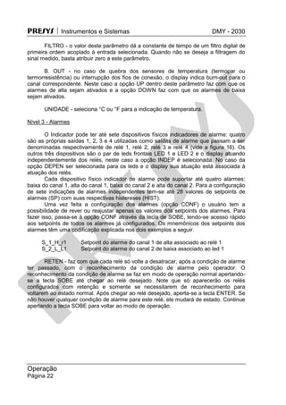PRESYS  Instrumentos e Sistemas DMY - 2030
Operação
Página 22
FILTRO - o valor deste parâmetro dá a constante de tempo de um filtro digital de
primeira ordem acoplado à entrada selecionada. Quando não se deseja a filtragem do
sinal medido, basta atribuir zero a este parâmetro.
B. OUT - no caso de quebra dos sensores de temperatura (termopar ou
termorresistência) ou interrupção dos fios de conexão, o display indica burn-out para o
canal correspondente. Neste caso a opção UP dentro deste parâmetro faz com que os
alarmes de alta sejam ativados e a opção DOWN faz com que os alarmes de baixa
sejam ativados.
UNIDADE - seleciona °C ou °F para a indicação de temperatura.
Nível 3 - Alarmes
O Indicador pode ter até sete dispositivos físicos indicadores de alarme: quatro
são as próprias saídas 1, 2, 3 e 4 utilizadas como saídas de alarme que passam a ser
denominadas respectivamente de relé 1, relé 2, relé 3 e relé 4 (vide a figura 16). Os
outros três dispositivos são o par de leds frontais LED 1 e LED 2 e o display atuando
independentemente dos relés, neste caso a opção INDEP é selecionada. No caso da
opção DEPEN ser selecionada para os leds e o display sua atuação está associada à
atuação dos relés.
Cada dispositivo físico indicador de alarme pode suportar até quatro alarmes:
baixa do canal 1, alta do canal 1, baixa do canal 2 e alta do canal 2. Para a configuração
de sete indicações de alarmes independentes tem-se até 28 valores de setpoints de
alarmes (SP) com suas respectivas histereses (HIST).
Uma vez feita a configuração dos alarmes (opção CONF) o usuário tem a
possibilidade de rever ou reajustar apenas os valores dos setpoints dos alarmes. Para
fazer isso, passa-se à opção CONF através da tecla de SOBE, tendo-se acesso rápido
aos setpoints de todos os alarmes já configurados. Os mnemônicos dos setpoints dos
alarmes têm uma codificação explicada nos dois exemplos a seguir.
S_1_H_r1 Setpoint do alarme do canal 1 de alta associado ao relé 1
S_2_L_L1 Setpoint do alarme do canal 2 de baixa associado ao led 1
RETEN - faz com que cada relé só volte a desatracar, após a condição de alarme
ter passado, com o reconhecimento da condição de alarme pelo operador. O
reconhecimento da condição de alarme se faz em modo de operação normal apertando-
se a tecla SOBE até chegar ao relé desejado. Note que só aparecerão os relés
configurados com retenção e somente se necessitarem de reconhecimento para
voltarem ao estado normal. Após chegar ao relé desejado, aperta-se a tecla ENTER. Se
não houver qualquer condição de alarme para este relé, ele mudará de estado. Continue
apertando a tecla SOBE para voltar ao modo de operação.
pr
esys
 