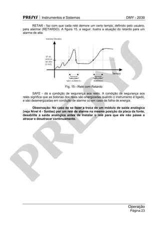 PRESYS  Instrumentos e Sistemas DMY - 2030
Operação
Página 23
RETAR - faz com que cada relé demore um certo tempo, definido pelo usuário,
para alarmar (RETARDO). A figura 15, a seguir, ilustra a atuação do retardo para um
alarme de alta.
Fig. 15 - Relé com Retardo
SAFE - dá a condição de segurança aos relés. A condição de segurança aos
relés significa que as bobinas dos relés são energizadas quando o instrumento é ligado,
e são desenergizadas em condição de alarme ou em caso de falha de energia.
Observação: No caso de se fazer a troca de um módulo de saída analógica
(veja Nível 4 - Saídas) por um relé de alarme na mesma posição da placa da fonte,
desabilite a saída analógica antes de instalar o relé para que ele não passe a
atracar e desatracar continuamente.
pr
esys
 