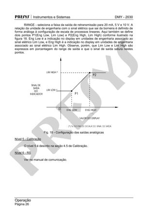 PRESYS  Instrumentos e Sistemas DMY - 2030
Operação
Página 26
RANGE - seleciona a faixa da saída de retransmissão para 20 mA, 5 V e 10 V. A
relação da unidade de engenharia com o sinal elétrico que sai da borneira é definido de
forma análoga à configuração de escala de processos lineares. Aqui também se define
dois pontos P1(Eng Low, Lim Low) e P2(Eng High, Lim High) conforme ilustrado na
figura 18. Eng Low é a indicação no display em unidades de engenharia associado ao
sinal elétrico Lim Low, e Eng High é a indicação no display em unidades de engenharia
associado ao sinal elétrico Lim High. Observe, porém, que Lim Low e Lim High são
expressos em porcentagem do range de saída e que o sinal de saída satura nestes
pontos.
Fig. 18 - Configuração das saídas analógicas
Nível 5 - Calibração
O nível 5 é descrito na seção 4.5 de Calibração.
Nível 6 - RS
Ver no manual de comunicação.
pr
esys
 