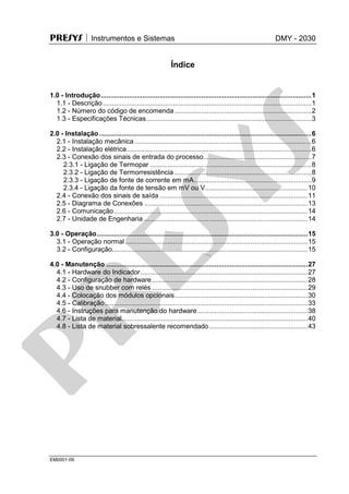 PRESYS  Instrumentos e Sistemas DMY - 2030
EM0001-09
Índice
1.0 - Introdução...............................................................................................................1
1.1 - Descrição..............................................................................................................1
1.2 - Número do código de encomenda ........................................................................2
1.3 - Especificações Técnicas.......................................................................................3
2.0 - Instalação................................................................................................................6
2.1 - Instalação mecânica .............................................................................................6
2.2 - Instalação elétrica.................................................................................................6
2.3 - Conexão dos sinais de entrada do processo.........................................................7
2.3.1 - Ligação de Termopar .....................................................................................8
2.3.2 - Ligação de Termorresistência ........................................................................8
2.3.3 - Ligação de fonte de corrente em mA..............................................................9
2.3.4 - Ligação da fonte de tensão em mV ou V......................................................10
2.4 - Conexão dos sinais de saída ..............................................................................11
2.5 - Diagrama de Conexões ......................................................................................13
2.6 - Comunicação......................................................................................................14
2.7 - Unidade de Engenharia ......................................................................................14
3.0 - Operação...............................................................................................................15
3.1 - Operação normal ................................................................................................15
3.2 - Configuração.......................................................................................................15
4.0 - Manutenção ..........................................................................................................27
4.1 - Hardware do Indicador........................................................................................27
4.2 - Configuração de hardware..................................................................................28
4.3 - Uso de snubber com relés ..................................................................................29
4.4 - Colocação dos módulos opcionais......................................................................30
4.5 - Calibração...........................................................................................................33
4.6 - Instruções para manutenção do hardware..........................................................38
4.7 - Lista de material..................................................................................................40
4.8 - Lista de material sobressalente recomendado....................................................43
pr
esys
 
