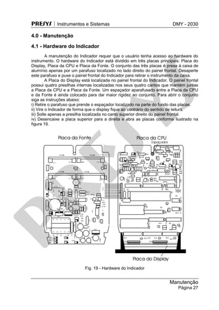 PRESYS  Instrumentos e Sistemas DMY - 2030
Manutenção
Página 27
4.0 - Manutenção
4.1 - Hardware do Indicador
A manutenção do Indicador requer que o usuário tenha acesso ao hardware do
instrumento. O hardware do Indicador está dividido em três placas principais: Placa do
Display, Placa da CPU e Placa da Fonte. O conjunto das três placas é presa à caixa de
alumínio apenas por um parafuso localizado no lado direito do painel frontal. Desaperte
este parafuso e puxe o painel frontal do Indicador para retirar o instrumento da caixa.
A Placa do Display está localizada no painel frontal do Indicador. O painel frontal
possui quatro presilhas internas localizadas nos seus quatro cantos que mantém juntas
a Placa da CPU e a Placa da Fonte. Um espaçador aparafusado entre a Placa da CPU
e da Fonte é ainda colocado para dar maior rigidez ao conjunto. Para abrir o conjunto
siga as instruções abaixo:
i) Retire o parafuso que prende o espaçador localizado na parte do fundo das placas.
ii) Vire o Indicador de forma que o display fique ao contrário do sentido de leitura.
iii) Solte apenas a presilha localizada no canto superior direito do painel frontal.
iv) Desencaixe a placa superior para a direita e abra as placas conforme ilustrado na
figura 19.
Fig. 19 - Hardware do Indicador
pr
esys
 
