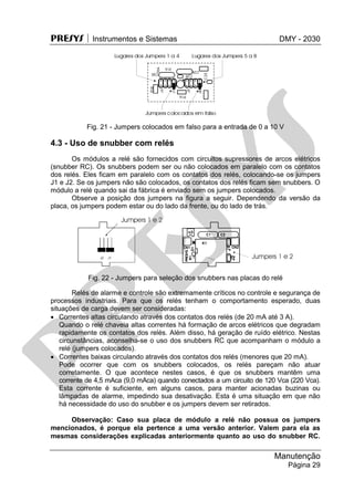 PRESYS  Instrumentos e Sistemas DMY - 2030
Manutenção
Página 29
Fig. 21 - Jumpers colocados em falso para a entrada de 0 a 10 V
4.3 - Uso de snubber com relés
Os módulos a relé são fornecidos com circuitos supressores de arcos elétricos
(snubber RC). Os snubbers podem ser ou não colocados em paralelo com os contatos
dos relés. Eles ficam em paralelo com os contatos dos relés, colocando-se os jumpers
J1 e J2. Se os jumpers não são colocados, os contatos dos relés ficam sem snubbers. O
módulo a relé quando sai da fábrica é enviado sem os jumpers colocados.
Observe a posição dos jumpers na figura a seguir. Dependendo da versão da
placa, os jumpers podem estar ou do lado da frente, ou do lado de trás.
Fig. 22 - Jumpers para seleção dos snubbers nas placas do relé
Relés de alarme e controle são extremamente críticos no controle e segurança de
processos industriais. Para que os relés tenham o comportamento esperado, duas
situações de carga devem ser consideradas:
 Correntes altas circulando através dos contatos dos relés (de 20 mA até 3 A).
Quando o relé chaveia altas correntes há formação de arcos elétricos que degradam
rapidamente os contatos dos relés. Além disso, há geração de ruído elétrico. Nestas
circunstâncias, aconselha-se o uso dos snubbers RC que acompanham o módulo a
relé (jumpers colocados).
 Correntes baixas circulando através dos contatos dos relés (menores que 20 mA).
Pode ocorrer que com os snubbers colocados, os relés pareçam não atuar
corretamente. O que acontece nestes casos, é que os snubbers mantêm uma
corrente de 4,5 mAca (9,0 mAca) quando conectados a um circuito de 120 Vca (220 Vca).
Esta corrente é suficiente, em alguns casos, para manter acionadas buzinas ou
lâmpadas de alarme, impedindo sua desativação. Esta é uma situação em que não
há necessidade do uso do snubber e os jumpers devem ser retirados.
Observação: Caso sua placa de módulo a relé não possua os jumpers
mencionados, é porque ela pertence a uma versão anterior. Valem para ela as
mesmas considerações explicadas anteriormente quanto ao uso do snubber RC.
pr
esys
 