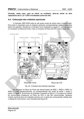 PRESYS  Instrumentos e Sistemas DMY - 2030
Manutenção
Página 30
Contudo, neste caso, para se retirar os snubbers, deve-se retirar os dois
capacitores de 0,1 F x 250 V localizados acima do relé.
4.4 - Colocação dos módulos opcionais
O Indicador DMY-2030 pode ter até quatro sinais de saída mais a comunicação.
Para tanto é necessário que os módulos opcionais correspondentes estejam instalados
dentro do aparelho. Abrindo-se o Indicador como explicado na seção 4.1, tem-se acesso
a 4 encaixes na Placa da Fonte, mais um encaixe na Placa da CPU (vide a figura 23).
Fig. 23 - Encaixes dos módulos opcionais
Os encaixes na Placa da Fonte são denominados de MOD 1, MOD 2, MOD 3 e
MOD 4, e são, respectivamente, os correspondentes dos sinais de saída 1, saída 2,
saída 3 e saída 4, da borneira do Indicador mostrada na figura 3. O encaixe do módulo
de comunicação localiza-se na Placa da CPU e não tem denominação. Qualquer
módulo opcional deve ser instalado sempre com a parte dos componentes voltada para
o display do instrumento, como ilustrado pela figura 24.
pr
esys
 