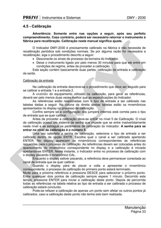 PRESYS  Instrumentos e Sistemas DMY - 2030
Manutenção
Página 33
4.5 - Calibração
Advertência: Somente entre nas opções a seguir, após seu perfeito
compreendimento. Caso contrário, poderá ser necessário retornar o instrumento à
fábrica para recalibração. Calibração neste manual significa ajuste.
O Indicador DMY-2030 é precisamente calibrado na fábrica e não necessita de
recalibração periódica sob condições normais. Se por alguma razão for necessária a
recalibração, siga o procedimento descrito a seguir:
 Desconecte os sinais de processo da borneira do Indicador.
 Deixe o instrumento ligado por pelo menos 30 minutos para que ele entre em
condições de regime, antes de proceder a calibração.
Esta seção contém basicamente duas partes: calibração da entrada e calibração
da saída.
Calibração da entrada
Na calibração da entrada descreve-se o procedimento que deve ser seguido para
se calibrar a entrada 1 e a entrada 2.
A exatidão do equipamento utilizado na calibração, para gerar as referências,
deverá ser pelo menos duas vezes melhor que as especificações do Indicador.
As referências estão relacionadas com o tipo de entrada a ser calibrado nas
tabelas dadas a seguir. Na coluna da direita destas tabelas estão os mnemônicos
apresentados no display no processo de calibração.
Confira sempre se a configuração dos jumpers internos está correta para o tipo
de entrada que se quer calibrar.
Antes de proceder a calibração deve-se entrar no nível 5 de Calibração. O nível
de calibração possui um sistema de senha que impede que se entre inadvertidamente
neste nível e se estrague os parâmetros de calibração do indicador. A senha para se
entrar no nível de calibração é o número 5.
Uma vez satisfeita a senha de calibração, selecione o tipo de entrada a ser
calibrado dentro da opção ENTR. Escolha qual o canal a ser calibrado apertando
ENTER. No display aparecem os mnemônicos correspondentes às referências
requeridas para o processo de calibração. As referências devem ser colocadas antes do
aparecimento do mnemônico correspondente no display e a calibração é iniciada
apertando-se ENTER. Neste instante, o Indicador entra no processo de calibração com
o display piscando o mnemônico CAL.
Enquanto o display estiver piscando, a referência deve permanecer conectada ao
canal de entrada que se quer calibrar.
Quando o display pára de piscar e volta a apresentar o mnemônico
correspondente, o processo de calibração do primeiro ponto estará terminado.
Mude para a próxima referência e pressione DESCE para selecionar o próximo ponto.
Entre quaisquer dois pontos de calibração sempre espere 1 minuto. Decorrido este
tempo, pressione ENTER para iniciar a calibração deste ponto. Depois de percorrida
todas as referências na tabela relativa ao tipo de entrada a ser calibrada o processo de
calibração estará concluído.
Pode-se refazer a calibração de apenas um ponto sem afetar os outros pontos já
calibrados, caso a calibração deste ponto não tenha sido bem realizada.
pr
esys
 