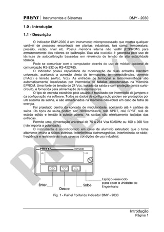 PRESYS  Instrumentos e Sistemas DMY - 2030
Introdução
Página 1
1.0 - Introdução
1.1 - Descrição
O Indicador DMY-2030 é um instrumento microprocessado que mostra qualquer
variável de processo encontrada em plantas industriais, tais como: temperatura,
pressão, vazão, nível etc. Possui memória interna não volátil (E2PROM) para
armazenamento dos valores de calibração. Sua alta exatidão é garantida pelo uso de
técnicas de autocalibração baseadas em referência de tensão de alta estabilidade
térmica.
Pode se comunicar com o computador através do uso de módulo opcional de
comunicação RS-232 ou RS-422/485.
O Indicador possui capacidade de monitoração de duas entradas standard
universais, aceitando a conexão direta de termopares, termorresistências, corrente
(mAcc) e tensão (mVcc, Vcc). As entradas de termopar e termorresistência são
automaticamente linearizadas por intermédio de tabelas armazenadas na memória
EPROM. Uma fonte de tensão de 24 Vcc, isolada da saída e com proteção contra curto-
circuito, é fornecida para alimentação de transmissores.
O tipo de entrada escolhido pelo usuário é habilitado por intermédio de jumpers e
da configuração via software. Todos os dados de configuração podem ser protegidos por
um sistema de senha, e são armazenados na memória não-volátil em caso de falha de
energia.
Foi projetado dentro do conceito de modularidade, aceitando até 4 cartões de
saída. Os tipos de saída podem ser: retransmissora, relé SPDT, relé SPST, relé de
estado sólido e tensão a coletor aberto. As saídas são eletricamente isoladas das
entradas.
Permite uma alimentação universal de 75 a 264 Vca 50/60Hz ou 100 a 360 Vcc
(não importa a polaridade).
O instrumento é acondicionado em caixa de alumínio extrudado que o torna
altamente imune a ruídos elétricos, interferência eletromagnética, interferência de rádio-
freqüência e resistente às mais severas condições de uso industrial.
Fig. 1 - Painel frontal do Indicador DMY - 2030
pr
esys
 
