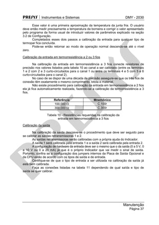 PRESYS  Instrumentos e Sistemas DMY - 2030
Manutenção
Página 37
Esse valor é uma primeira aproximação da temperatura da junta fria. O usuário
deve então medir precisamente a temperatura da borneira e corrigir o valor apresentado
pelo programa da forma usual de introduzir valores de parâmetros explicado na seção
3.2 de Configuração.
Completados esses dois passos a calibração da entrada para qualquer tipo de
termopar fica concluída.
Pode-se então retornar ao modo de operação normal descendo-se até o nível
zero.
Calibração da entrada em termorresistência a 2 ou 3 fios
Na calibração da entrada em termorresistência a 3 fios conecte resistores de
precisão nos valores listados pela tabela 10 ao canal a ser calibrado (entre os terminais
1 e 2 com 2 e 3 curto-circuitados para o canal 1 ou entre os terminais 4 e 5 com 5 e 6
curto-circuitados para o canal 2).
No caso de se dispor de uma década de precisão assegure-se que os três fios de
conexão têm exatamente o mesmo comprimento, bitola e material.
Não existe procedimento para calibração da entrada em termorresistência a 2 fios
ela já fica automaticamente realizada, fazendo-se a calibração da termorresistência a 3
fios.
Referência Mnemônico
100,000  C.100r
300,000  C.300r
Tabela 10 - Resistências requeridas na calibração da
entrada em termorresistência a 3 fios
Calibração da saída
Na calibração da saída descreve-se o procedimento que deve ser seguido para
se calibrar as saídas retransmissoras 1 e 2.
As saídas retransmissoras serão calibradas com a própria ajuda do Indicador.
A saída 1 será calibrada pela entrada 1 e a saída 2 será calibrada pela entrada 2.
A configuração de hardware da entrada deve ser o mesmo que o da saída (0 a 5 V, 0
a 10 V ou 0 a 20 mA) já que é o próprio Indicador que vai medir o sinal de saída.
Portanto, confira se a configuração dos jumpers internos da Placa de Saída Opcional e
da CPU estão de acordo com os tipos de saída e de entrada.
Certifique-se de que o tipo de entrada a ser utilizada na calibração da saída já
está bem calibrada.
Faça as conexões listadas na tabela 11 dependendo de qual saída e tipo de
saída se quer calibrar.
pr
esys
 