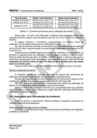 PRESYS  Instrumentos e Sistemas DMY - 2030
Manutenção
Página 38
Tipo de saída Saída 1 com Entrada 1 Saída 2 com Entrada 2
corrente (0 a 20 mA)
tensão (0 a 10 V)
terminal 13 (+) com 1 (+)
terminal 14 (-) com 3 (-)
terminal 15 (+) com 4 (+)
terminal 16 (-) com 6 (-)
tensão (0 a 5 V)
terminal 13 (+) com 2 (+)
terminal 14 (-) com 3 (-)
terminal 15 (+) com 5 (+)
terminal 16 (-) com 6 (-)
Tabela 11 - Conexões da borneira para a calibração das saídas
Entre então, no nível 5 de Calibração e selecione qual das duas saídas será
calibrada. Escolha a seguir o tipo de saída (0 a 20 mA, 0 a 5 V ou 0 a 10 V) e pressione
ENTER.
O display mostrará o mnemônico correspondente ao primeiro ponto de
calibração. Temos apenas dois pontos de calibração da saída.
No caso de saída em corrente os mnemônicos correspondem aos sinais elétricos
de 0 e 20 mA. Para o caso de tensão os mnemônicos correspondem aos sinais de 0 e 5 V
ou de 0 e 10 V.
Pressionando-se ENTER depois da exibição do mnemônico correspondente ao
primeiro ou segundo ponto de calibração o display passa a mostrar o valor da saída.
Pode-se então através das teclas de SOBE e DESCE ajustar o valor da saída para o
nível elétrico apresentado pelos mnemônicos. Após ajustado, apertar a tecla ENTER. Na
calibração do primeiro ponto (0 mA, 0 V) deve-se ter o cuidado para não deixar
saturar o sinal de saída.
Pode-se então voltar ao nível de operação normal descendo-se até o nível zero.
Retorno à calibração de fábrica
O Indicador mantém na memória não-volátil os valores dos parâmetros de
calibração da fábrica, os quais podem ser recuperados a qualquer tempo.
Quando há suspeitas que um mal funcionamento do instrumento é devido a uma
recalibração mal feita deve-se fazer uso da opção RECUP (vide figura 26).
RECUP - é a opção que permite a recuperação dos valores de calibração da
fábrica. É uma opção tanto para as entradas como para as saídas.
Entre no nível 5 de Calibração e escolha se a recuperação deve ser realizada
para a entrada ou para a saída. Selecione a opção RECUP e pressione ENTER para
recarregar os valores de fábrica.
4.6 - Instruções para manutenção do hardware
Antes de retornar o instrumento à fábrica verifique as seguintes causas de um
Indicador aparentemente defeituoso.
Instrumento com indicação de erro no display
Após ligar o aparelho dá-se início a rotinas de testes de verificação da integridade
da RAM e da E2PROM.
pr
esys
 