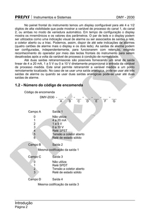 PRESYS  Instrumentos e Sistemas DMY - 2030
Introdução
Página 2
No painel frontal do instrumento temos um display configurável para até 4 e 1/2
dígitos de alta visibilidade que pode mostrar a variável de processo do canal 1, do canal
2, ou ambas no modo de varredura automático. Em tempo de configuração o display
mostra os mnemônicos e os valores dos parâmetros. O par de leds e o display podem
ser utilizados como uma indicação visual de alarme ou ser associados às saídas a relé,
a coletor aberto ou a triac. Podemos, assim, dispor de até sete indicações de alarmes
(quatro cartões de alarme mais o display e os dois leds). As saídas de alarme podem
ser configuradas, independentemente, para funcionarem com retenção, exigindo
reconhecimento do operador por meio das teclas frontais do instrumento para serem
desativadas após a volta da variável de processo à condição de normalidade.
Até duas saídas retransmissoras são possíveis fornecendo um sinal de saída
linear de 4 a 20 mA, 1 a 5 V ou 0 a 10 V diretamente proporcional à entrada da variável
de processo medida. Este sinal permite retransmitir a variável medida a um ponto
remotamente localizado. No caso de se usar uma saída analógica, pode-se usar até três
saídas de alarme ou quando se usar duas saídas analógicas pode-se usar até duas
saídas de alarme.
1.2 - Número do código de encomenda
Código de encomenda
DMY-2030 -
A
-
B
-
C
-
D
-
E
-
F
-
G
Campo A Saída 1
0 Não utiliza
1 4 a 20 mA
2 1 a 5 V
3 0 a 10 V
4 Relé SPST
5 Tensão a coletor aberto
6 Relé de estado sólido
Campo B Saída 2
Mesma codificação da saída 1
Campo C Saída 3
0 Não utiliza
1 Relé SPDT
2 Tensão a coletor aberto
3 Relé de estado sólido
Campo D Saída 4
Mesma codificação da saída 3
pr
esys
 