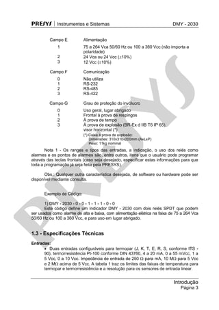 PRESYS  Instrumentos e Sistemas DMY - 2030
Introdução
Página 3
Campo E Alimentação
1 75 a 264 Vca 50/60 Hz ou 100 a 360 Vcc (não importa a
polaridade)
2 24 Vca ou 24 Vcc (10%)
3 12 Vcc (10%)
Campo F Comunicação
0 Não utiliza
1 RS-232
2 RS-485
3 RS-422
Campo G Grau de proteção do invólucro
0 Uso geral, lugar abrigado
1 Frontal à prova de respingos
2 À prova de tempo
3 À prova de explosão (BR-Ex d IIB T6 IP 65),
visor horizontal (*)
(*) Caixa à prova de explosão:
Dimensões: 310x310x200mm (AxLxP)
Peso: 11kg nominal
Nota 1 - Os ranges e tipos das entradas, a indicação, o uso dos relés como
alarmes e os pontos de alarmes são, entre outros, itens que o usuário pode programar
através das teclas frontais (caso seja desejado, especificar estas informações para que
toda a programação já seja feita pela PRESYS).
Obs.: Qualquer outra característica desejada, de software ou hardware pode ser
disponível mediante consulta.
Exemplo de Código:
1) DMY - 2030 - 0 - 0 - 1 - 1 - 1 - 0 - 0
Este código define um Indicador DMY - 2030 com dois relés SPDT que podem
ser usados como alarme de alta e baixa, com alimentação elétrica na faixa de 75 a 264 Vca
50/60 Hz ou 100 a 360 Vcc, e para uso em lugar abrigado.
1.3 - Especificações Técnicas
Entradas:
 Duas entradas configuráveis para termopar (J, K, T, E, R, S, conforme ITS -
90), termorresistência Pt-100 conforme DIN 43760, 4 a 20 mA, 0 a 55 mVcc, 1 a
5 Vcc, 0 a 10 Vcc. Impedância de entrada de 250  para mA, 10 M para 5 Vcc
e 2 M acima de 5 Vcc. A tabela 1 traz os limites das faixas de temperatura para
termopar e termorresistência e a resolução para os sensores de entrada linear.
pr
esys
 