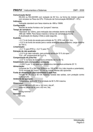 PRESYS  Instrumentos e Sistemas DMY - 2030
Introdução
Página 5
Comunicação Serial:
RS-232 ou RS-422/485 com isolação de 50 Vcc, na forma de módulo opcional
com encaixe na Placa da CPU. Protocolo de Comunicação MODBUS® - RTU.
Indicação:
Indicação standard com faixa máxima de -999 a 19999.
Configuração:
Através de teclas frontais e de "jumpers" internos.
Tempo de varredura:
"Standard" de 120ms, para indicação das entradas dentro da faixa de
-999 até 19999. Para faixas maiores o tempo de varredura aumenta.
A atualização do display é feita a cada segundo.
Exatidão:
 0,1 % do fundo de escala para entrada de TC, RTD, mA, mV, Vcc.
 0,5 % do fundo de escala para a saída analógica retransmissora, carga máxima
de 750 .
Linearização:
 0,1 C para RTD e  0,2 C para TC.
Extração de raiz quadrada:
 0,5 % do valor indicado, para entrada acima de 10 % do span.
"Cut - off" programável de 0 a 5 %.
Compensação de junta fria:
 2,0 C na faixa de temperatura ambiente de 0 a 50 C.
Estabilidade com a temperatura ambiente:
 0,005 % por C do span com referência a temperatura ambiente 25 C.
Alimentação:
Universal de 75 a 264 Vca 50/60Hz ou 100 a 360 Vcc (não importa a polaridade),
10 W nominal; 24 Vca/cc, 12 Vcc ou outros valores são opcionais.
Fonte de alimentação para transmissor a dois fios:
Tensão de 24 Vcc e 50 mA máxima, isolada das saídas, com proteção contra
curto-circuito.
Ambiente de operação:
Temperatura de 0 a 50 C e umidade de 90 % RH máxima.
Dimensões:
1/8DIN (48 mm x 96 mm x 162 mm), AxLxP,
corte no painel de 45 mm x 92 mm, AxL.
Peso:
0,5 kg nominal.
Garantia:
Um ano.
pr
esys
 