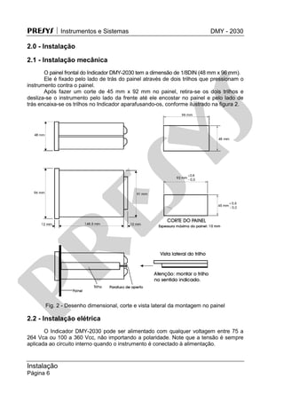PRESYS  Instrumentos e Sistemas DMY - 2030
Instalação
Página 6
2.0 - Instalação
2.1 - Instalação mecânica
O painel frontal do Indicador DMY-2030 tem a dimensão de 1/8DIN (48 mm x 96 mm).
Ele é fixado pelo lado de trás do painel através de dois trilhos que pressionam o
instrumento contra o painel.
Após fazer um corte de 45 mm x 92 mm no painel, retira-se os dois trilhos e
desliza-se o instrumento pelo lado da frente até ele encostar no painel e pelo lado de
trás encaixa-se os trilhos no Indicador aparafusando-os, conforme ilustrado na figura 2.
Fig. 2 - Desenho dimensional, corte e vista lateral da montagem no painel
2.2 - Instalação elétrica
O Indicador DMY-2030 pode ser alimentado com qualquer voltagem entre 75 a
264 Vca ou 100 a 360 Vcc, não importando a polaridade. Note que a tensão é sempre
aplicada ao circuito interno quando o instrumento é conectado à alimentação.
pr
esys
 
