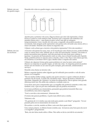 Debate com uso    Desenhe três velas no quadro-negro, como mostrado abaixo.
do quadro-negro




                  Aponte para a primeira vela acesa. Diga às alunas que esta vela representa a classe.
                  Escreva a palavra vocês embaixo dela. Esclareça que a segunda vela simboliza um
                  membro menos ativo – cuja chama já esteve acesa, mas que se extinguiu
                  temporariamente. Com o auxílio da vela acesa, a segunda vela poderá acender-se
                  novamente. Esta imagem pode representar uma pessoa ativa levando uma menos ativa a
                  maior atividade. Desenhe uma chama na segunda vela.
                  • Quem vocês acham que a terceira vela poderia representar? (Um não-membro.)
Debate com uso    A terceira vela jamais foi acesa, mas, se for tocada por uma chama já acesa, poderá brilhar
de escrituras     como as outras duas velas. Saliente que as velas são basicamente a mesma, com todas as
                  partes necessárias para queimar, mas elas precisam de uma fonte para começar a
                  queimar. As pessoas são basicamente como as velas, mas se forem tocadas pelo Espiríto
                  Santo, poderão tornar-se uma luz para o mundo, como a vela. Peça a uma aluna que leia,
                  em Doutrina e Convênios 103:9 o que o Senhor disse a respeito dos santos.
                  • Quais são algumas formas pelas quais podemos ser uma luz para outra pessoa?
                  (Escreva as respostas no quadro-negro, ao lado das velas. As respostas possíveis podem
                  incluir sair em missão ou ser uma luz pelo exemplo, pela amizade, solidariedade e
                  serviço.)
                  Desenhe uma chama na terceira vela.
História          Relate a seguinte história sobre alguém que foi utilizado para acender a vela de outra
                  pessoa, no evangelho:
                  “Ela era minha melhor amiga, aquela com quem crescera e a quem conhecera desde o
                  primeiro dia de escola. A partir daí, dividimos tudo – berços de boneca, bolachas de
                  chocolate, chegando até o ginásio e as festas da adolescência. Havia apenas uma grande
                  diferença entre nós. Ela ainda não conhecia a verdade como eu.
                  Levei doze anos para compreender que o evangelho não pertencia somente a mim, mas
                  também a ela, e que era por meu intermédio que ela poderia encontrá-lo.
                  Levei meu problema aos missionários, pensando que poderia transmitir-lhes essa
                  incumbência, mas estava enganada.
`                 ‘Você a convida e nós ensinamos’, disseram eles.
                  O ensino não parecia problema. A parte mais difícil seria a minha.
                  Telefonei a ela.
                  `Oi, gostaria de vir à minha casa esta noite para assistir a um filme?’ perguntei. `Vai ser
                  passado pelos novos missionários de nossa ala.’
                  Ela aceitou o convite, assistiu ao filme e saiu sem dizer quase nada.
                  Uma semana depois, os élderes foram à minha casa. `Já marcou uma hora para ela ouvir
                  o evangelho?’ perguntaram.
                  `Bem, ela não falou muito sobre o filme. Não sabia se devia convidá-la novamente .’




90
 