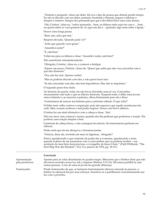 Lição 20

                  `Telefone e pergunte’, disse um deles. Ele era o tipo de pessoa que detesta perder tempo.
                  Eu não ia discutir com um élder; portanto, hesitante e trêmula, peguei o telefone e
                  disquei o número. Sempre fico pensando por que é tão difícil fazer uma coisa dessas.
                  `Olá, Cristina’, disse eu, “estive pensando... bem, os élderes estão aqui em casa e ... bem,
                  eu queria saber se você gostaria de vir aqui um dia e... aprender algo mais sobre a Igreja.’
                  Houve uma longa pausa.
                  `Bem, sim, acho que sim.’
                  Respirei aliviada. ‘Quando pode vir?’
                  `Acho que quando você quiser.’
                  `Amanhã à noite?’
                  `É, está bem.’
                  Voltei-me para os élderes e disse: ‘Amanhã à noite, está bem?’
                  Eles assentiram entusiasticamente...
                  `Obrigada, Cristina’, disse eu, e comecei a desligar.
                  `Espere um pouco, Patrícia’, disse ela. ‘Quero que saiba que não vou concordar com o
                  que eles disserem.’
                  `Ora, não faz mal. Apenas venha!.
                  `Mas eu poderia discutir com eles, e não quero fazer isso.’
                  `Se não concordar com eles, não tem importância. Eles não se importam.’
                  O segundo passo fora dado.
                  Ao término da quarta visita, ela não havia discutido uma só vez. Concordou
                  sinceramente com tudo o que os élderes disseram. Naquela noite, o élder mais jovem
                  estava falando e, ao encerrar a palestra, olhou firmemente para ela e disse:
                  `Gostaríamos de marcar seu batismo para o próximo sábado. O que acha?’
                  O élder mais velho conteve a respiração, pois não esperava que aquilo acontecesse tão
                  cedo. Meu coração acelerou e mal podia respirar. Houve um breve silêncio.
                  Cristina fez um sinal afirmativo com a cabeça e disse, `Sim’.
                  Não me mexi, mas comecei a tremer quando eles lhe pediram que proferisse a oração.`Ela
                  proferiu uma oração simples e bela.
                  Continuei de cabeça baixa, e não conseguia levantá-la. Os missionários partiram em
                  silêncio.
                  Então senti que ela me abraçava e choramos juntas.
                  `Patrícia, disse ela, sorrindo em meio às lágrimas, `obrigada’!
                  Estava agradecendo o que somente ela podia dar a si mesma, agradecendo a mim,
                  quando acabara de me presentear com a coisa melhor que eu poderia receber – sua
                  aceitação do meu bem mais precioso, o evangelho de Jesus Cristo.” (Patti Wiltbank, “The
                  First Step Was the Hardest”, New Era, janeiro de 1976, pp. 18-19.)


                  Conclusão
Apresentação      Aponte para as velas desenhadas no quadro-negro. Mencione que o Senhor disse que não
pela professora   devemos esconder nossa luz sob o alqueire (Mateus 5:15-16). Devemos partilhá-la com
                  outras pessoas. A luz de uma só jovem faz grande diferença.
Testemunho        Preste testemunho de que, se tentarem honestamente oferecer amizade às pessoas, o
                  Senhor ira abençoá-las por seus esforços. Incentive-as a partilharem conscientemente sua
                  luz com o próximo.




                                                                                                             91
 