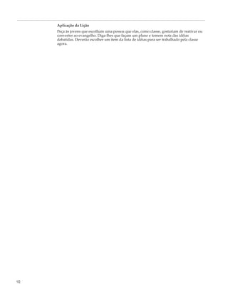 Aplicação da Lição
     Peça às jovens que escolham uma pessoa que elas, como classe, gostariam de reativar ou
     converter ao evangelho. Diga-lhes que façam um plano e tomem nota das idéias
     debatidas. Deverão escolher um item da lista de idéias para ser trabalhado pela classe
     agora.




92
 