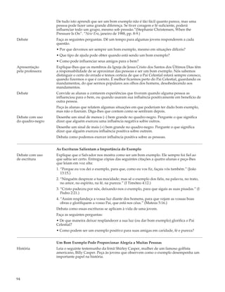 De tudo isto aprendi que ser um bom exemplo não é tão fácil quanto parece, mas uma
                  pessoa pode fazer uma grande diferença. Se tiver coragem e fé suficiente, poderá
                  influenciar todo um grupo, mesmo sob pressão.”(Stephanie Christensen, When the
                  Pressure Is On”. “New Era, janeiro de 1988, pp. 8-9.)
Debate            Faça as seguintes perguntas. Dê um tempo para algumas jovens responderem a cada
                  questão.
                  • Por que devemos ser sempre um bom exemplo, mesmo em situações difíceis?
                  • Que tipo de ajuda pode obter quando está sendo um bom exemplo?
                  • Como pode influenciar seus amigos para o bem?
Apresentação      Explique-lhes que os membros da Igreja de Jesus Cristo dos Santos dos Últimos Dias têm
pela professora   a responsabilidade de se aproximar das pessoas e ser um bom exemplo. Nós sabemos
                  distinguir o certo do errado e temos certeza de que o Pai Celestial estará sempre conosco,
                  quando fizermos o que é correto. É melhor ficarmos perto do Pai Celestial, guardando os
                  mandamentos, do que sermos populares aos olhos dos homens, desobedecendo aos
                  mandamentos.
Debate            Convide as alunas a contarem experiências que tiveram quando alguma pessoa as
                  influenciou para o bem, ou quando usaram sua influência positivamente em benefício de
                  outra pessoa.
                  Peça às alunas que relatem algumas situações em que poderiam ter dado bom exemplo,
                  mas não o fizeram. Diga-lhes que contem como se sentiram depois.
Debate com uso    Desenhe um sinal de menos (–) bem grande no quadro-negro. Pergunte o que significa
do quadro-negro   dizer que alguém exerceu uma influência negativa sobre outros.
                  Desenhe um sinal de mais (+) bem grande no quadro-negro. Pergunte o que significa
                  dizer que alguém exerceu influência positiva sobre outrem.
                  Debata como podemos exercer influência positiva sobre as pessoas.


                  As Escrituras Salientam a Importância do Exemplo
Debate com uso    Explique que o Salvador nos mostra como ser um bom exemplo. Ele sempre foi fiel ao
de escritura      que sabia ser certo. Entregue cópias das seguintes citações a quatro alunas e peça-lhes
                  que leiam em voz alta:
                  1. “Porque eu vos dei o exemplo, para que, como eu vos fiz, façais vós também.” (João
                     13:15.)
                  2. “Ninguém despreze a tua mocidade; mas sê o exemplo dos fiéis, na palavra, no trato,
                     no amor, no espírito, na fé, na pureza.” (I Timóteo 4:12.)
                  3. “Cristo padeceu por nós, deixando-nos o exemplo, para que sigais as suas pisadas.” (I
                     Pedro 2:21.)
                  4. “Assim resplandeça a vossa luz diante dos homens, para que vejam as vossas boas
                     obras e glorifiquem a vosso Pai, que está nos céus.” (Mateus 5:16.)
                  Debata como essas escrituras se aplicam à vida de uma jovem.
                  Faça as seguintes perguntas:
                  • De que maneira deixar resplandecer a sua luz (ou dar bom exemplo) glorifica o Pai
                  Celestial?
                  • Como podem ser um exemplo positivo para suas amigas em caridade, fé e pureza?


                  Um Bom Exemplo Pode Proporcionar Alegria a Muitas Pessoas
História          Leia o seguinte testemunho da Irmã Shirley Casper, mulher de um famoso golfista
                  americano, Billy Casper. Peça às jovens que observem como o exemplo desempenha um
                  importante papel na história.




94
 