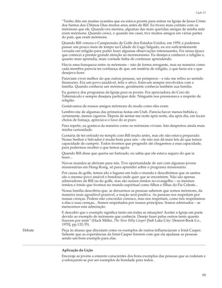 Lição 21

         “Tenho dito em muitas ocasiões que eu estava pronta para entrar na Igreja de Jesus Cristo
         dos Santos dos Últimos Dias muitos anos antes de Bill. Eu tivera mais contato com os
         mórmons que ele. Quando era menina, algumas das mais queridas amigas de minha mãe
         eram mórmons. Quando cresci, e quando me casei, tive muitos amigos em várias partes
         do país, que eram mórmons.
         Quando Bill venceu o Campeonato de Golfe dos Estados Unidos, em 1959, e pudemos
         passar um pouco mais de tempo na Cidade do Lago Salgado, eu era suficientemente
         versada em religião para poder fazer algumas observações interessantes. Foi nessa época
         que comecei a prestar grande atenção ao mormonismo. Eu desejava conhecer a religião e,
         quanto mais aprendia, mais vontade tinha de continuar aprendendo.
         Havia uma franqueza entre os mórmons – não de forma arrogante, mas na maneira como
         cada membro parecia ter confiança de que, em matéria de religião, o que fazia era o que
         desejava fazer.
         Pareciam viver melhor do que outras pessoas, ser prósperos – e não me refiro ao sentido
         financeiro. Era um povo saudável, feliz e ativo. Estavam sempre envolvidos com a
         família. Quando conhecia um mórmon, geralmente conhecia também sua família.
         Eu gostava dos programas da Igreja para os jovens. Era apreciadora do Coro do
         Tabernáculo e sempre desejara participar dele. Ninguém nos pressionava a respeito de
         religião.
         Gostávamos de nossos amigos mórmons do modo como eles eram.
         Lembro-me de algumas das primeiras festas em Utah. Parecia haver menos bebida e,
         certamente, menos cigarros. Depois de sentar-me noite após noite, dia após dia, em locais
         cheios de fumaça, apreciava o luxo do ar puro.
         Para repetir, eu gostava da maneira como os mórmons viviam. Isto despertou ainda mais
         minha curiosidade.
         Gostaria de ter entrado no templo com Bill muito antes, mas ele não estava preparado.
         Nosso Senhor e Salvador é muito bom para nós – ele não nos dá mais leis do que temos
         capacidade de cumprir. Todos tivemos que progredir até chegarmos a essa capacidade,
         para podermos receber o que temos agora.
         Quando Bill disse que queria ser batizado, eu sabia que ele estava seguro do que ia
         fazer...
         Novos mundos se abriram para nós. Tive oportunidade de sair com algumas jovens
         missionárias em Hong-Kong, só para aprender sobre o programa missionário.
         Por causa do golfe, temos ido a lugares em todo o mundo e descobrimos que os santos
         são o mesmo povo amável e bondoso onde quer que se encontrem. Não são apenas
         admiradores de Bill ou do golfe, mas são nossos irmãos no evangelho – os mesmos
         irmãos e irmãs que tivemos no mundo espiritual como filhos e filhas do Pai Celeste...
         Nossa família descobriu que, se deixarmos as pessoas saberem que somos mórmons, da
         maneira mais agradável possível, a reação será positiva. As pessoas nos respeitam por
         nossas crenças. Podem não concordar conosco, mas nos respeitam, como nós respeitamos
         a elas e suas crenças... Somos respeitados por nossos princípios. Somos admirados – se
         merecemos esta admiração.
         E descobri que o exemplo significa tanto em todas as situações! Aceitei a Igreja em parte
         devido ao exemplo de mórmons que conhecia. Desejo fazer pelos outros tanto quanto
         fizeram por mim” (Hack Miller, The New Billy Casper [Salt Lake City: Deseret Book Co.,
         1970], pp.132-35).
Debate   Peça às alunas que discutam como os exemplos de outros influenciaram a Irmã Casper.
         Saliente que as experiências da Irmã Casper fizerem com que ela ajudasse as pessoas
         sendo um bom exemplo para elas.


         Aplicação da Lição
         Encoraje as jovens a estarem conscientes dos bons exemplos das pessoas que as rodeiam e
         a esforçarem-se por ser exemplos de bondade para todos.



                                                                                                    95
 