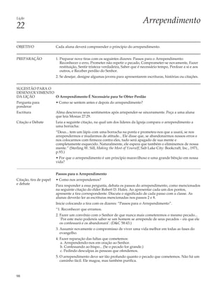 Lição
                                                                                  Arrependimento
22

OBJETIVO                 Cada aluna deverá compreender o princípio do arrependimento.


PREPARAÇÃO               1. Preparar nove tiras com os seguintes dizeres: Passos para o Arrependimento:
                            Reconhecer o erro, Prometer não repetir o pecado, Comprometer-se novamente, Fazer
                            restituição, Sentir tristeza verdadeira, Saber que é necessário tempo, Perdoar a si e aos
                            outros, e Receber perdão do Senhor.
                         2. Se desejar, designe algumas jovens para apresentarem escrituras, histórias ou citações.


SUGESTÃO PARA O
DESENVOLVIMENTO
DA LIÇÃO        O Arrependimento É Necessário para Se Obter Perdão
Pergunta para            • Como se sentem antes e depois do arrependimento?
ponderar
Escritura                Alma descreveu seus sentimentos após arrepender-se sinceramente. Peça a uma aluna
                         que leia Mosias 27:29.
Citação e Debate         Leia a seguinte citação, na qual um dos líderes da Igreja compara o arrependimento a
                         uma borracha:
                         “Deus... tem um lápis com uma borracha na ponta e prometeu-nos que a usará, se nos
                         arrependermos e mudarmos de atitude... Ele disse que, se abandonarmos nossos erros e
                         nos colocarmos com firmeza contra eles, tudo será apagado de sua mente e
                         completamente esquecido. Naturalmente, ele espera que também o eliminemos de nossa
                         mente.” (Sterling W. Sill, Making the Most of Yourself, Salt Lake City: Bookcraft, Inc., 1971,
                         p.93.)
                         • Por que o arrependimento é um princípio maravilhoso e uma grande bênção em nossa
                         vida?


                         Passos para o Arrependimento
Citação, tira de papel   • Como nos arrependemos?
e debate
                         Para responder a essa pergunta, debata os passos do arrependimento, como mencionados
                         na seguinte citação do élder Robert D. Hales. Ao apresentar cada um dos pontos,
                         apresente a tira correspondente. Discuta o significado de cada passo com a classe. As
                         alunas deverão ler as escrituras mencionadas nos passos 2 e 8.
                         Inicie colocando a tira com os dizeres: “Passos para o Arrependimento”.
                         “1. Reconhecer que erramos.
                         2. Fazer um convênio com o Senhor de que nunca mais cometeremos o mesmo pecado...
                            `Por este meio podereis saber se um homem se arrepende de seus pecados – eis que ele
                            os confessará e os abandonará’. (D&C 58:43.)
                         3. Assumir novamente o compromisso de viver uma vida melhor em todas as fases do
                            evangelho.
                         4. Fazer reparação das faltas que cometemos:
                            a. Arrependendo-nos em oração ao Senhor.
                            b. Confessando ao bispo... (Se o pecado for grande.)
                            c. Pedindo desculpas às pessoas que ofendemos.
                         5. O arrependimento deve ser tão profundo quanto o pecado que cometemos. Não há um
                            caminho fácil. Ele magoa, mas também purifica.



98
 