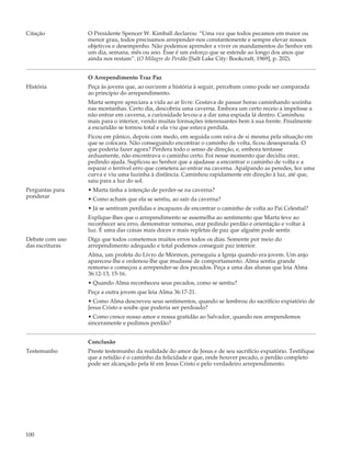 Citação          O Presidente Spencer W. Kimball declarou: “Uma vez que todos pecamos em maior ou
                 menor grau, todos precisamos arrepender-nos constantemente e sempre elevar nossos
                 objetivos e desempenho. Não podemos aprender a viver os mandamentos do Senhor em
                 um dia, semana, mês ou ano. Esse é um esforço que se estende ao longo dos anos que
                 ainda nos restam”. (O Milagre do Perdão [Salt Lake City: Bookcraft, 1969], p. 202).


                 O Arrependimento Traz Paz
História         Peça às jovens que, ao ouvirem a história à seguir, percebam como pode ser comparada
                 ao princípio do arrependimento.
                 Marta sempre apreciara a vida ao ar livre. Gostava de passar horas caminhando sozinha
                 nas montanhas. Certo dia, descobriu uma caverna. Embora um certo receio a impelisse a
                 não entrar em caverna, a curiosidade levou-a a dar uma espiada lá dentro. Caminhou
                 mais para o interior, vendo muitas formações interessantes bem à sua frente. Finalmente
                 a escuridão se tornou total e ela viu que estava perdida.
                 Ficou em pânico, depois com medo, em seguida com raiva de si mesma pela situação em
                 que se colocara. Não conseguindo encontrar o caminho de volta, ficou desesperada. O
                 que poderia fazer agora? Perdera todo o senso de direção, e, embora tentasse
                 arduamente, não encontrava o caminho certo. Foi nesse momento que decidiu orar,
                 pedindo ajuda. Suplicou ao Senhor que a ajudasse a encontrar o caminho de volta e a
                 reparar o terrível erro que cometera ao entrar na caverna. Apalpando as peredes, fez uma
                 curva e viu uma luzinha à distância. Caminhou rapidamente em direção à luz, até que,
                 saiu para a luz do sol.
Perguntas para   • Marta tinha a intenção de perder-se na caverna?
ponderar         • Como acham que ela se sentiu, ao sair da caverna?
                 • Já se sentiram perdidas e incapazes de encontrar o caminho de volta ao Pai Celestial?
                 Explique-lhes que o arrependimento se assemelha ao sentimento que Marta teve ao
                 reconhecer seu erro, demonstrar remorso, orar pedindo perdão e orientação e voltar à
                 luz. É uma das coisas mais doces e mais repletas de paz que alguém pode sentir.
Debate com uso   Diga que todos cometemos muitos erros todos os dias. Somente por meio do
das escrituras   arrependimento adequado e total podemos conseguir paz interior.
                 Alma, um profeta do Livro de Mórmon, perseguiu a Igreja quando era jovem. Um anjo
                 apareceu-lhe e ordenou-lhe que mudasse de comportamento. Alma sentiu grande
                 remorso e começou a arrepender-se dos pecados. Peça a uma das alunas que leia Alma
                 36:12-13, 15-16.
                 • Quando Alma reconheceu seus pecados, como se sentiu?
                 Peça a outra jovem que leia Alma 36:17-21.
                 • Como Alma descreveu seus sentimentos, quando se lembrou do sacrifício expiatório de
                 Jesus Cristo e soube que poderia ser perdoado?
                 • Como cresce nosso amor e nossa gratidão ao Salvador, quando nos arrependemos
                 sinceramente e pedimos perdão?


                 Conclusão
Testemunho       Preste testemunho da realidade do amor de Jesus e de seu sacrifício expiatório. Testifique
                 que a retidão é o caminho da felicidade e que, onde houver pecado, o perdão completo
                 pode ser alcançado pela fé em Jesus Cristo e pelo verdadeiro arrependimento.




100
 