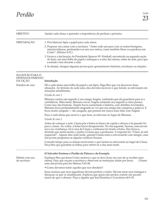 Perdão                                                                                                  Lição

                                                                                                        23

OBJETIVO          Ajudar cada aluna a aprender a importância de perdoar o próximo.


PREPARAÇÃO        1. Providenciar lápis e papel para cada aluna.
                  2. Preparar um cartaz com a escritura: “Antes sede uns para com os outros benignos,
                     misericordiosos, perdoando-vos uns aos outros, como também Deus vos perdoou em
                     Cristo”. (Efésios 4:32.)
                  3. Escreva a declaração do Presidente Spencer W. Kimball, encontrada na segunda seção
                     da lição, em uma folha de papel e entregue-a a uma das alunas, antes da aula, para que
                     a estude e leia durante a aula.
                  4. Se desejar, designe algumas jovens para apresentarem histórias, escrituras ou citações.


SUGESTÃO PARA O
DESENVOLVIMENTO
DA LIÇÃO        Introdução
Estudos de caso   Dê a cada aluna uma folha de papel e um lápis. Diga-lhes que vai descrever duas
                  situações. Ao término de cada uma, elas deverão escrever o que fariam, se estivessem em
                  situações semelhantes.
                  Estudo de caso 1
                  Mariana contou um segredo à sua amiga Ângela, confiando que ela guardaria para si a
                  confidência. Mais tarde, Mariana ouviu Ângela contando seu segredo a outra pessoa.
                  Como isso não bastasse, Ângela havia aumentado a história, com detalhes inventados.
                  Mariana ficou profundamente magoada ao ver que sua amiga não cumprira a palavra. E
                  ficou muito zangada — tão zangada, que pensou em nunca mais falar com Ângela.
                  Peça a cada aluna que escreva o que faria, se estivesse no lugar de Mariana.
                  Estudo de caso 2
                  Antes de começar a aula, Cássia pôs a bolsa no banco da capela e deixou-a lá quando foi
                  para a classe. Ao voltar, a bolsa havia desaparecido. No dia seguinte, Suzana, uma jovem
                  nova na vizinhança, foi à casa de Cássia e confessou ter tirado a bolsa. Devolveu-a,
                  dizendo que sentia muito, e pediu a Cássia que a perdoasse. A resposta foi: “Claro, já está
                  esquecido”. Alguns dias mais tarde, quando Cássia estava conversando com amigas, uma
                  das jovens perguntou se alguém conhecia Suzana.
                  Conceda tempo para as alunas escreverem o que fariam se estivessem no lugar de Cássia.
                  Peça-lhes que guardem as folhas para referir-se a elas mais tarde.


                  O Salvador Ensinou o Perdão da Palavra e do Exemplo
Debate com uso    Explique-lhes que Jesus Cristo ensinou o que se deve fazer em caso de se receber uma
de escritura      ofensa. Peça que ouçam a escritura e observem as instruções dadas por Jesus.     Chame
                  uma das jovens para ler Mateus 5:43-44.
                  • Como devemos tratar aqueles que nos ofendem?
                  Jesus ensinou que seus seguidores devem perdoar a todos. Devem amar seus inimigos e
                  abençoar os que os amaldiçoam. Explicou que quem não perdoa comete um pecado
                  maior do que o ofensor. Peça a alguém que leia Doutrina e Convênios 64:9-10.




                                                                                                         101
 