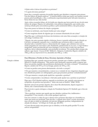 • Quão sério é deixar de perdoar ao próximo?
                   • A quem devemos perdoar?
Citação            Jesus deu o exemplo supremo de perdão àqueles que ofendem e magoam uma pessoa.
                   Um dos líderes da Igreja explicou: “A história bíblica relata que nunca um homem mortal
                   passou pela humilhação, a dor, o sofrimento experimentados pelo Salvador durante as
                   horas finais de sua vida mortal.
                   Após várias acusações falsas, ele foi traído por alguém que fazia parte de seu círculo mais
                   íntimo de amigos. Depois, foi submetido a um pretenso julgamento, que emitiu uma
                   sentença ditada pela conveniência política e pelo sentimento bíblico, não pela justiça”.
                   Faça uma pausa na leitura da citação e pergunte:
                   • Como se sentiriam, caso fossem traídas por uma amiga?
                   • Como reagiriam diante de alguém que as acusasse falsamente de um crime?
                   Diga-lhes que o sofrimento de Jesus não terminou com uma falsa acusação e a traição de
                   um amigo. Continue a ler.
                   “Depois, em uma sucessão rápida e dolorosa, houve o grande sofrimento em direção ao
                   Calvário, carregando a pesada cruz; a multidão que escarneceu dele e cuspiu nele,
                   durante todo o caminho; houve o oferecimento de vinagre, que culminou nos cravos
                   sendo pregados em suas mãos e pés; finalmente, penduraram-no na cruz, o corpo ferido e
                   sangrando, ainda escarnecido por seus inimigos; e foi em meio a tudo isso que Jesus
                   suplicou, talvez silenciosamente, com profunda reverência: ‘Pai, perdoa-lhes, porque não
                   sabem o que fazem.’ (Lucas 23:34)” (Robert L. Simpson, Conference Report, outubro de
                   1966, p.128; ou Improvement Era, dezembro de 1966, p. 1.148.)


                   Para Obtermos o Perdão de Deus, Devemos Aprender a Perdoar
Citação e debate   Explique-lhes que, quando uma jovem perdoa, permite que o Senhor a perdoe. O Élder
                   Marion D. Hanks perguntou: “Não parece uma desfaçatez suprema pedir e esperar que
                   Deus nos perdoe, quando não perdoamos abertamente e de todo o coração?” (Conference
                   Report, outubro de 1973, p.15; ou Ensign, janeiro de 1974, p. 20.)
                   • Como se perdoa uma pessoa abertamente e de todo o coração?
                   • De que maneira o ressentimento, o rancor ou a vontade de nos vingarmos daqueles que
                   nos ofenderam podem ser sobrepujados, para que possamos perdoar verdadeiramente?
                   • De que maneira a oração pode ajudá-las a aprender a perdoar?
                   • Como compreender e reconhecer o Salvador pode ajudar-nos a perdoar ao próximo?
                   Diga que o Pai Celestial explicou, segundo as escrituras, que, quando uma pessoa se
                   arrepende, ele perdoa seus pecados e “deles não mais se lembra” (D&C 58:42).
                   Quando uma jovem perdoa alguém, deve dizer-lhe abertamente, depois esquecer a
                   ofensa, não a mencionando nunca mais.
Citação            Peça à jovem a quem entregou a citação do Presidente Spencer W. Kimball, que a leia em
                   voz alta.
                   “Devo perdoar, mesmo que aquele que me ofendeu continue frio, indiferente e
                   mesquinho? É isso mesmo, e não existe qualquer equívoco.
                   Um erro comum é a idéia de que o ofensor deve primeiro desculpar-se e humilhar-se,
                   antes que possa ser perdoado. Sem dúvida, o culpado deve fazer o acerto necessário,
                   mas, no que se refere ao ofendido, ele tem por obrigação perdoar, independente da
                   atitude do ofensor.” (O Milagre do Perdão, pp. 269-270.)
                   • Como devem tratar uma pessoa que as ofendeu, se ela não pedir perdão? E se não
                   estiver arrependida?




102
 