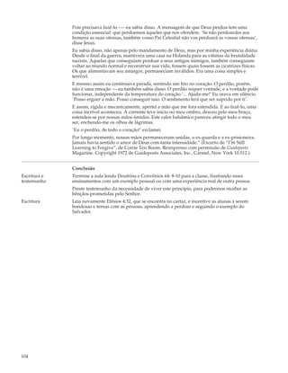 Pois precisava fazê-lo —- eu sabia disso. A mensagem de que Deus perdoa tem uma
              condição essencial: que perdoemos àqueles que nos ofendem. `Se não perdoardes aos
              homens as suas ofensas, também vosso Pai Celestial não vos perdoará as vossas ofensas’,
              disse Jesus.
              Eu sabia disso, não apenas pelo mandamento de Deus, mas por minha experiência diária.
              Desde o final da guerra, mantivera uma casa na Holanda para as vítimas da brutalidade
              nazista. Aquelas que conseguiam perdoar a seus antigos inimigos, também conseguiam
              voltar ao mundo normal e reconstruir sua vida, fossem quais fossem as cicatrizes físicas.
              Os que alimentavam seu amargor, permaneciam inválidos. Era uma coisa simples e
              terrível.
              E mesmo assim eu continuava parada, sentindo um frio no coração. O perdão, porém,
              não é uma emoção — eu também sabia disso. O perdão requer vontade, e a vontade pode
              funcionar, independente da temperatura do coração.’... Ajuda-me!’ Eu orava em silêncio.
              `Posso erguer a mão. Posso conseguir isso. O sentimento terá que ser suprido por ti’.
              E assim, rígida e mecanicamente, apertei a mão que me fora estendida. E ao fazê-lo, uma
              coisa incrível aconteceu. A corrente teve início no meu ombro, desceu pelo meu braço,
              estendeu-se por nossas mãos úmidas. Este calor balsâmico pareceu atingir todo o meu
              ser, enchendo-me os olhos de lágrimas.
              `Eu o perdôo, de todo o coração!’ exclamei.
              Por longo momento, nossas mãos permaneceram unidas, o ex-guarda e a ex-prisioneira.
              Jamais havia sentido o amor de Deus com tanta intensidade.” (Excerto de “I’m Still
              Learning to Forgive”, de Corrie Ten Boom. Reimpresso com permissão de Guideposts
              Magazine. Copyright 1972 de Guideposts Associates, Inc., Carmel, New York 10.512.)


              Conclusão
Escritura e   Termine a aula lendo Doutrina e Convênios 64: 8-10 para a classe, ilustrando esses
testemunho    ensinamentos com um exemplo pessoal ou com uma experiência real de outra pessoa.
              Preste testemunho da necessidade de viver este princípio, para podermos receber as
              bênçãos prometidas pelo Senhor.
Escritura     Leia novamente Efésios 4:32, que se encontra no cartaz, e incentive as alunas a serem
              bondosas e ternas com as pessoas, aprendendo a perdoar e seguindo o exemplo do
              Salvador.




104
 