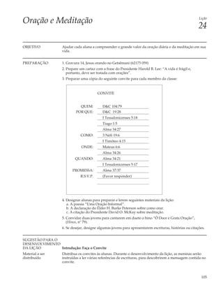 Oração e Meditação                                                                                       Lição

                                                                                                         24

OBJETIVO           Ajudar cada aluna a compreender o grande valor da oração diária e da meditação em sua
                   vida.


PREPARAÇÃO         1. Gravura 14, Jesus orando no Getsêmani (62175 059)
                   2. Prepare um cartaz com a frase do Presidente Harold B. Lee: “A vida é frágil e,
                      portanto, deve ser tratada com orações”.
                   3. Preparar uma cópia do seguinte convite para cada membro da classe:


                                         CONVITE


                             QUEM:          D&C 104:79
                           POR QUE:         D&C 19:28
                                            I Tessalonicenses 5:18
                                            Tiago 1:5
                                            Alma 34:27
                              COMO:         3 Néfi 19:6
                                            I Timóteo 4:15
                               ONDE:        Mateus 6:6
                                            Alma 34:26
                           QUANDO:          Alma 34:21
                                            I Tessalonicenses 5:17
                         PROMESSA:          Alma 37:37
                              R.S.V.P.      (Favor responder)




                   4. Designar alunas para preparar e lerem seguintes materiais da lição:
                      a. A poesia “Uma Oração Informal”.
                      b. A declaração do Élder H. Burke Peterson sobre como orar.
                      c. A citação do Presidente David O. McKay sobre meditação.
                   5. Convidar duas jovens para cantarem em dueto o hino “Ó Doce e Grata Oração”,
                      (Hinos, nº 79).
                   6. Se desejar, designe algumas jovens para apresentarem escrituras, histórias ou citações.


SUGESTÃO PARA O
DESENVOLVIMENTO
DA LIÇÃO        Introdução: Faça o Convite
Material a ser     Distribua os convites às alunas. Durante o desenvolvimento da lição, as meninas serão
distribuído        instruídas a ler várias referências de escrituras, para descobrirem a mensagem contida no
                   convite.



                                                                                                          105
 