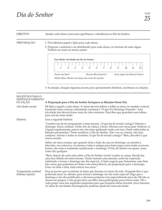 Dia do Senhor                                                                                                         Lição

                                                                                                                      25

OBJETIVO              Ajudar cada aluna a procurar aperfeiçoar a obediência ao Dia do Senhor.


PREPARAÇÃO            1. Providenciar papel e lápis para cada aluna.
                      2. Preparar o material a ser distribuído para cada aluna, no formato de uma régua.
                         Poderia ser mais ou menos assim:


                              Para Medir Atividades do Dia do Senhor



                                   1      2       3     4      5       6    7      8     9      10     11     12


                              Fazem-me Bem?                 Elevam Meu Espírito?       Jesus Agiria da Mesma Forma?
                              Minha Meta: Manter-me limpa das coisas do mundo.



                      3. Se desejar, designe algumas jovens para apresentarem histórias, escrituras ou citações.


SUGESTÃO PARA O
DESENVOLVIMENTO
DA LIÇÃO        A Preparação para o Dia do Senhor Enriquece as Bênçãos Desse Dia
Atividade escrita     Dê lápis e papel a cada aluna. A classe deverá dobrar a folha ao meio, no sentido vertical,
                      formando duas colunas, intitulando a primeira “O que Fiz Domingo Passado”. Esta
                      atividade não deverá durar mais de cinco minutos. Peça-lhes que guardem suas folhas,
                      para usá-las mais tarde.
História              Leia a seguinte história:
                      “Lembro-me de ter perguntado a mim mesma: `O que há de errado comigo? Detesto o
                      domingo. Estou confusa. Tenho dor de cabeça. Choro. Discuto com meus pais. Embora vá
                      à Igreja regularmente, parece-me não estar ganhando nada com isso. Onde estão todas as
                      bênçãos prometidas? Tento santificar o Dia do Senhor. Não vou ao cinema, não faço
                      compras. Assisto a todas as reuniões. O que há de errado comigo?’ Bem, descobri o que
                      estava errado.
                      Sabia, em meu coração, que quando fazia a lição de casa no domingo, ou assistia à
                      televisão, ou costurava, ou mesmo visitava amigas para bater papo como todas as jovens
                      fazem, não estava realmente santificando o domingo. O Dia do Senhor era quase como
                      outro dia qualquer.
                      “Bem, depois de certa aula sobre o Dia do Senhor resolvi mudar as coisas. Decidi dar
                      uma boa olhada em mim mesma. Tendo tomado uma decisão, senti-me inspirada
                      sobretudo a tornar o domingo um dia especial. A lição sugeria que fizéssemos uma lista
                      das coisas que poderiam ser feitas com antecedência, em preparação para o domingo.
                      Uma vez feita a lista, tudo entrou nos eixos.”
Tempestade cerebral   Peça às jovens que se refiram às listas que fizeram no início da aula. Pergunte-lhes o que
(Debate rápido)       poderiam fazer no sábado, para tornar o domingo um dia mais especial. Diga que o
                      domingo é um dia santificado, e devemos preparar-nos especialmente para ele. Divida as
                      alunas em grupos. Cada grupo deve escolher uma participante para tomar notas. Dê a
                      cada grupo uma das seguintes perguntas para que troquem idéias durante cinco minutos.
                      As listas de atividades domingueiras poderão ajudá-las nesta atividade.




                                                                                                                       109
 